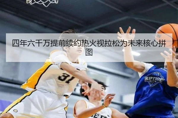 四年六千万提前续约热火视拉松为未来核心拼图
